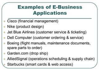 Examples of E-Business
Applications
 Cisco (financial management)
 Nike (product design)
 Jet Blue Airlines (customer service & ticketing)
 Dell Computer (customer ordering & service)
 Boeing (flight manuals, maintenance documents,
spare parts to order)
 Garden.com (drop ship)
 AlliedSignal (operations scheduling & supply chain)
 Starbucks (smart cards & web access)
 