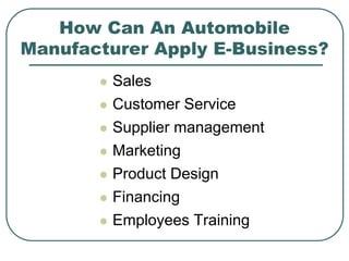 How Can An Automobile
Manufacturer Apply E-Business?
 Sales
 Customer Service
 Supplier management
 Marketing
 Product Design
 Financing
 Employees Training
 