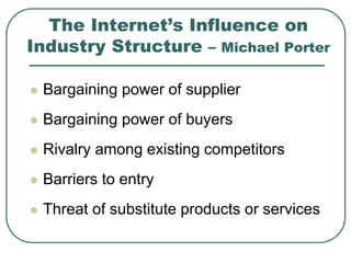 The Internet’s Influence on
Industry Structure – Michael Porter
 Bargaining power of supplier
 Bargaining power of buyers
 Rivalry among existing competitors
 Barriers to entry
 Threat of substitute products or services
 