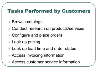Tasks Performed by Customers
 Browse catalogs
 Conduct research on products/services
 Configure and place orders
 Look up pricing
 Look up lead time and order status
 Access invoicing information
 Access customer service information
 