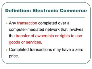 Definition: Electronic Commerce
 Any transaction completed over a
computer-mediated network that involves
the transfer of ownership or rights to use
goods or services.
 Completed transactions may have a zero
price.
 
