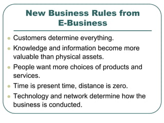 New Business Rules from
E-Business
 Customers determine everything.
 Knowledge and information become more
valuable than physical assets.
 People want more choices of products and
services.
 Time is present time, distance is zero.
 Technology and network determine how the
business is conducted.
 