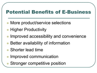 Potential Benefits of E-Business
 More product/service selections
 Higher Productivity
 Improved accessibility and convenience
 Better availability of information
 Shorter lead time
 Improved communication
 Stronger competitive position
 