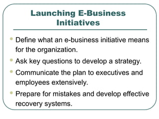 Launching E-Business
Initiatives
 Define what an e-business initiative means
for the organization.
 Ask key questions to develop a strategy.
 Communicate the plan to executives and
employees extensively.
 Prepare for mistakes and develop effective
recovery systems.
 