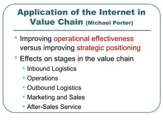 Application of the Internet in
Value Chain (Michael Porter)
 Improving operational effectiveness
versus improving strategic positioning
 Effects on stages in the value chain
• Inbound Logistics
• Operations
• Outbound Logistics
• Marketing and Sales
• After-Sales Service
 