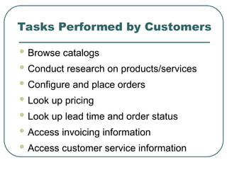 Tasks Performed by Customers
 Browse catalogs
 Conduct research on products/services
 Configure and place orders
 Look up pricing
 Look up lead time and order status
 Access invoicing information
 Access customer service information
 