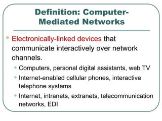 Definition: Computer-
Mediated Networks
 Electronically-linked devices that
communicate interactively over network
channels.
• Computers, personal digital assistants, web TV
• Internet-enabled cellular phones, interactive
telephone systems
• Internet, intranets, extranets, telecommunication
networks, EDI
 