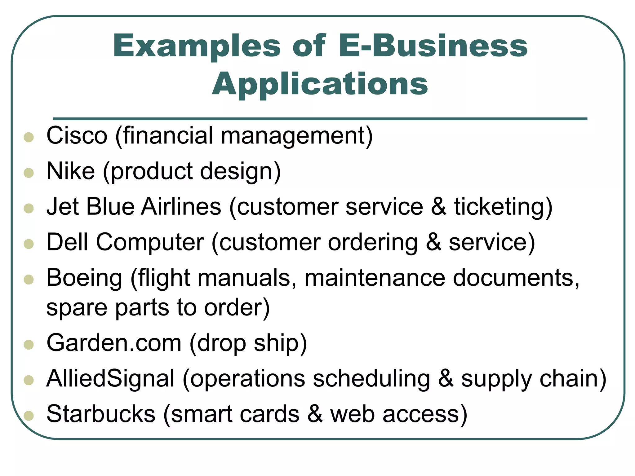 Examples of E-Business
Applications
 Cisco (financial management)
 Nike (product design)
 Jet Blue Airlines (customer service & ticketing)
 Dell Computer (customer ordering & service)
 Boeing (flight manuals, maintenance documents,
spare parts to order)
 Garden.com (drop ship)
 AlliedSignal (operations scheduling & supply chain)
 Starbucks (smart cards & web access)
 