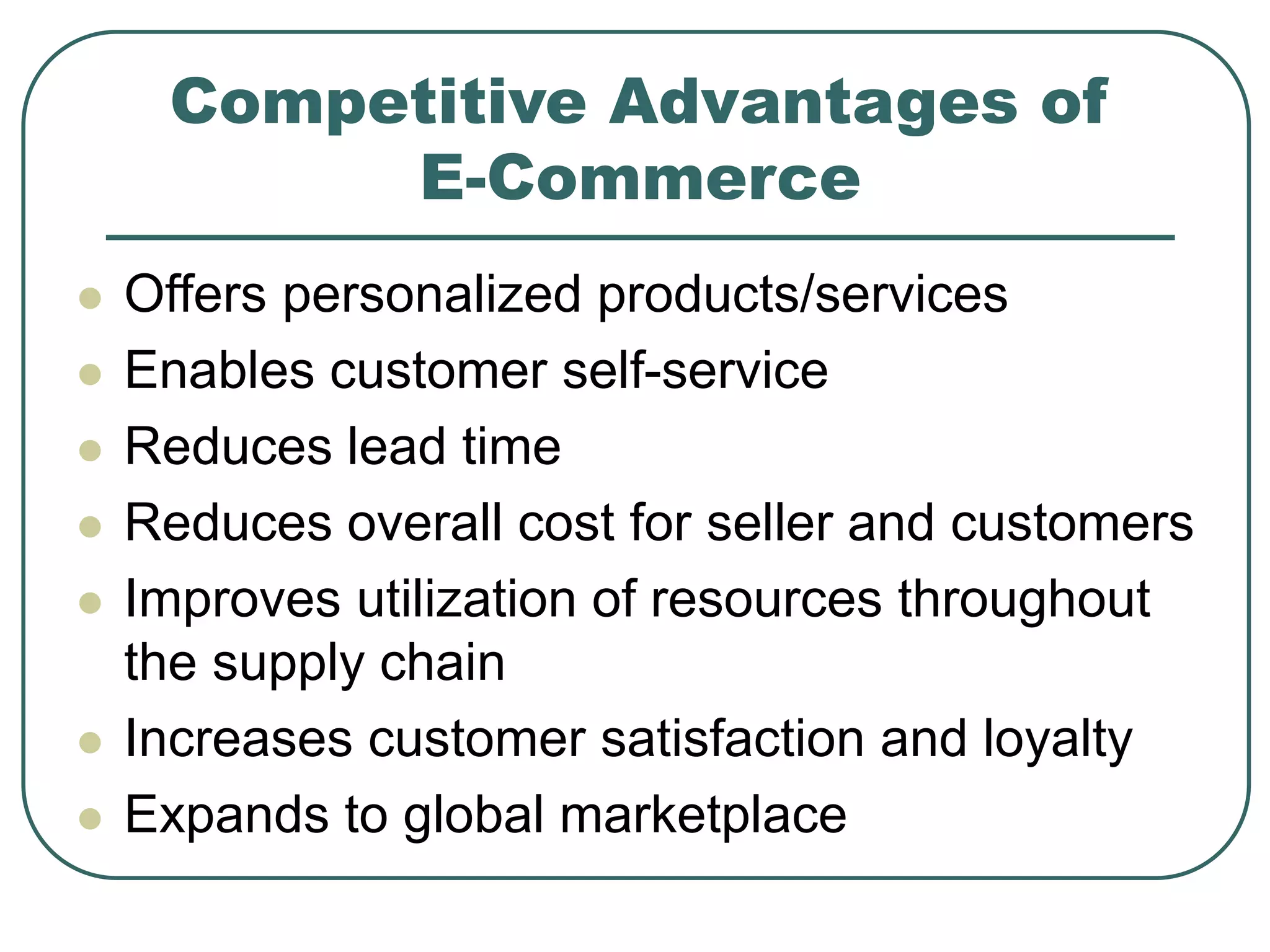 Competitive Advantages of
E-Commerce
 Offers personalized products/services
 Enables customer self-service
 Reduces lead time
 Reduces overall cost for seller and customers
 Improves utilization of resources throughout
the supply chain
 Increases customer satisfaction and loyalty
 Expands to global marketplace
 