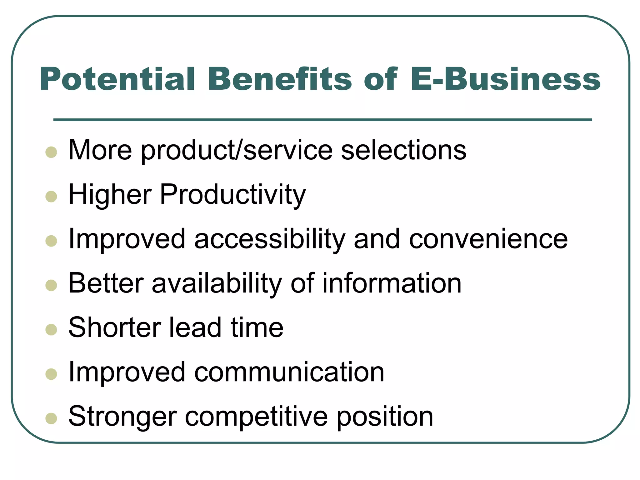 Potential Benefits of E-Business
 More product/service selections
 Higher Productivity
 Improved accessibility and convenience
 Better availability of information
 Shorter lead time
 Improved communication
 Stronger competitive position
 