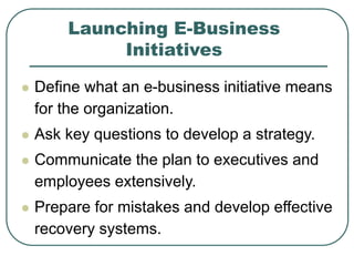 Launching E-Business
Initiatives
 Define what an e-business initiative means
for the organization.
 Ask key questions to develop a strategy.
 Communicate the plan to executives and
employees extensively.
 Prepare for mistakes and develop effective
recovery systems.
 