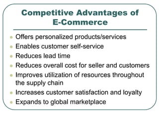Competitive Advantages of
E-Commerce
 Offers personalized products/services
 Enables customer self-service
 Reduces lead time
 Reduces overall cost for seller and customers
 Improves utilization of resources throughout
the supply chain
 Increases customer satisfaction and loyalty
 Expands to global marketplace
 