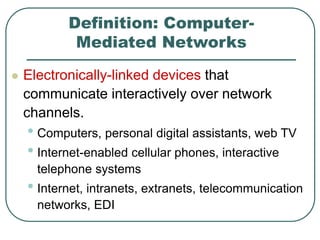 Definition: Computer-
Mediated Networks
 Electronically-linked devices that
communicate interactively over network
channels.
• Computers, personal digital assistants, web TV
• Internet-enabled cellular phones, interactive
telephone systems
• Internet, intranets, extranets, telecommunication
networks, EDI
 