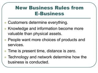 New Business Rules from
E-Business
 Customers determine everything.
 Knowledge and information become more
valuable than physical assets.
 People want more choices of products and
services.
 Time is present time, distance is zero.
 Technology and network determine how the
business is conducted.
 