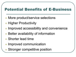 Potential Benefits of E-Business
 More product/service selections
 Higher Productivity
 Improved accessibility and convenience
 Better availability of information
 Shorter lead time
 Improved communication
 Stronger competitive position
 