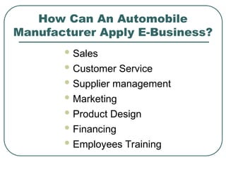 How Can An Automobile
Manufacturer Apply E-Business?
 Sales
 Customer Service
 Supplier management
 Marketing
 Product Design
 Financing
 Employees Training
 