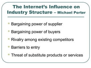 The Internet’s Influence on
Industry Structure – Michael Porter
 Bargaining power of supplier
 Bargaining power of buyers
 Rivalry among existing competitors
 Barriers to entry
 Threat of substitute products or services
 
