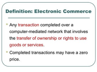 Definition: Electronic Commerce
 Any transaction completed over a
computer-mediated network that involves
the transfer of ownership or rights to use
goods or services.
 Completed transactions may have a zero
price.
 