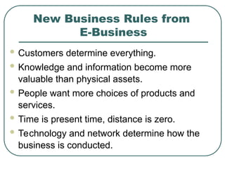 New Business Rules from
E-Business
 Customers determine everything.
 Knowledge and information become more
valuable than physical assets.
 People want more choices of products and
services.
 Time is present time, distance is zero.
 Technology and network determine how the
business is conducted.
 