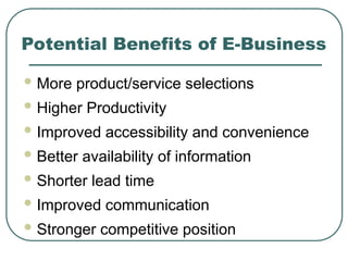 Potential Benefits of E-Business
 More product/service selections
 Higher Productivity
 Improved accessibility and convenience
 Better availability of information
 Shorter lead time
 Improved communication
 Stronger competitive position
 