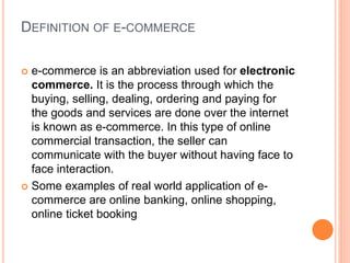 DEFINITION OF E-COMMERCE
 e-commerce is an abbreviation used for electronic
commerce. It is the process through which the
buying, selling, dealing, ordering and paying for
the goods and services are done over the internet
is known as e-commerce. In this type of online
commercial transaction, the seller can
communicate with the buyer without having face to
face interaction.
 Some examples of real world application of e-
commerce are online banking, online shopping,
online ticket booking
 