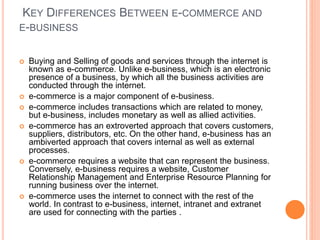 KEY DIFFERENCES BETWEEN E-COMMERCE AND
E-BUSINESS
 Buying and Selling of goods and services through the internet is
known as e-commerce. Unlike e-business, which is an electronic
presence of a business, by which all the business activities are
conducted through the internet.
 e-commerce is a major component of e-business.
 e-commerce includes transactions which are related to money,
but e-business, includes monetary as well as allied activities.
 e-commerce has an extroverted approach that covers customers,
suppliers, distributors, etc. On the other hand, e-business has an
ambiverted approach that covers internal as well as external
processes.
 e-commerce requires a website that can represent the business.
Conversely, e-business requires a website, Customer
Relationship Management and Enterprise Resource Planning for
running business over the internet.
 e-commerce uses the internet to connect with the rest of the
world. In contrast to e-business, internet, intranet and extranet
are used for connecting with the parties .
 