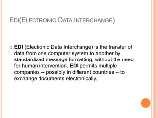 EDI(ELECTRONIC DATA INTERCHANGE)
 EDI (Electronic Data Interchange) is the transfer of
data from one computer system to another by
standardized message formatting, without the need
for human intervention. EDI permits multiple
companies -- possibly in different countries -- to
exchange documents electronically.
 
