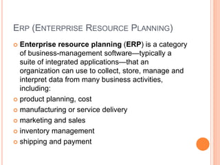 ERP (ENTERPRISE RESOURCE PLANNING)
 Enterprise resource planning (ERP) is a category
of business-management software—typically a
suite of integrated applications—that an
organization can use to collect, store, manage and
interpret data from many business activities,
including:
 product planning, cost
 manufacturing or service delivery
 marketing and sales
 inventory management
 shipping and payment
 