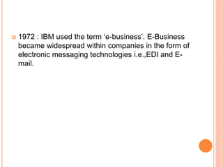  1972 : IBM used the term ‘e-business’. E-Business
became widespread within companies in the form of
electronic messaging technologies i.e.,EDI and E-
mail.
 