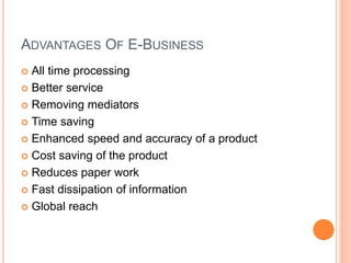 ADVANTAGES OF E-BUSINESS
 All time processing
 Better service
 Removing mediators
 Time saving
 Enhanced speed and accuracy of a product
 Cost saving of the product
 Reduces paper work
 Fast dissipation of information
 Global reach
 