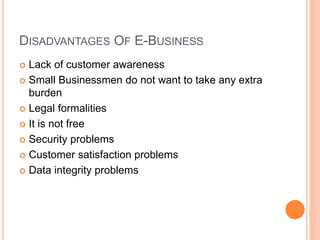 DISADVANTAGES OF E-BUSINESS
 Lack of customer awareness
 Small Businessmen do not want to take any extra
burden
 Legal formalities
 It is not free
 Security problems
 Customer satisfaction problems
 Data integrity problems
 