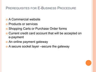 PREREQUISITES FOR E-BUSINESS PROCEDURE
 A Commercial website
 Products or services
 Shopping Carts or Purchase Order forms
 Current credit card account that will be accepted on
e-payment
 An online payment gateway
 A secure socket layer –secure the gateway
 