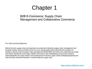Chapter 1
B2B E-Commerce: Supply Chain
Management and Collaborative Commerce
XLL Deal Learning Objectives:
Define the term supply chain and describe its components Describe supply chain management and
its goals Identify various problems that can occur along supply chains Describe the evolution of
solutions used to improve supply chain management Define B2B commerce and understand its scope
and history Identify the main types of B2B e-commerce: Net marketplaces and private industrial
networksIdentify the major trends in the development of the four types of Net marketplacesIdentify the
role of private industrial networks in transforming the supply chain
http://www.xlldeal.com/
 