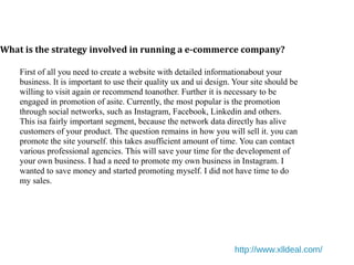 What is the strategy involved in running a e-commerce company?
http://www.xlldeal.com/
First of all you need to create a website with detailed informationabout your
business. It is important to use their quality ux and ui design. Your site should be
willing to visit again or recommend toanother. Further it is necessary to be
engaged in promotion of asite. Currently, the most popular is the promotion
through social networks, such as Instagram, Facebook, Linkedin and others.
This isa fairly important segment, because the network data directly has alive
customers of your product. The question remains in how you will sell it. you can
promote the site yourself. this takes asufficient amount of time. You can contact
various professional agencies. This will save your time for the development of
your own business. I had a need to promote my own business in Instagram. I
wanted to save money and started promoting myself. I did not have time to do
my sales.
 