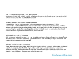 Chapter 4
B2B E-Commerce and Supply Chain Management
A problem with the B2B trade is that it is complex and requires significant human intervention which
consumes resources that could be better utilized
B2B E-Commerce and Supply Chain Management
It is estimated that the average cost of each corporate purchase order involves $100 in
administrative overhead Administrative overhead includes processing paper, approving purchase
decisions, spending time using the telephone and fax to search for products, arranging for shipping,
and receiving the goods If even just a portion of inter-firm trade could be automated, then literally
trillions of dollars might be released for more productive uses
The Evolution of B2B E-Commerce
B2B commerce has evolved over a 35-year period through several technology-driven stages These
stages include: Automated order entry systems Electronic data interchange Digital storefronts Net
marketplaces Private industrial networks
Potential Benefits of B2B E-Commerce
Lower administrative costs Lower search costs for buyers Reduce inventory costs Lower transaction
costs Increase production flexibility Improve the quality of products by increasing cooperation
among buyers and sellersDecrease product cycle timeIncrease opportunities for collaborating with
suppliers and distributors Create greater price transparency
http://www.xlldeal.com/
 