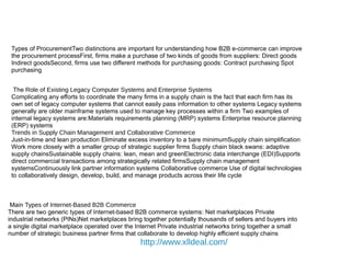 Types of ProcurementTwo distinctions are important for understanding how B2B e-commerce can improve
the procurement processFirst, firms make a purchase of two kinds of goods from suppliers: Direct goods
Indirect goodsSecond, firms use two different methods for purchasing goods: Contract purchasing Spot
purchasing
The Role of Existing Legacy Computer Systems and Enterprise Systems
Complicating any efforts to coordinate the many firms in a supply chain is the fact that each firm has its
own set of legacy computer systems that cannot easily pass information to other systems Legacy systems
generally are older mainframe systems used to manage key processes within a firm Two examples of
internal legacy systems are:Materials requirements planning (MRP) systems Enterprise resource planning
(ERP) systems
Trends in Supply Chain Management and Collaborative Commerce
Just-in-time and lean production Eliminate excess inventory to a bare minimumSupply chain simplification
Work more closely with a smaller group of strategic supplier firms Supply chain black swans: adaptive
supply chainsSustainable supply chains: lean, mean and greenElectronic data interchange (EDI)Supports
direct commercial transactions among strategically related firmsSupply chain management
systemsContinuously link partner information systems Collaborative commerce Use of digital technologies
to collaboratively design, develop, build, and manage products across their life cycle
Main Types of Internet-Based B2B Commerce
There are two generic types of Internet-based B2B commerce systems: Net marketplaces Private
industrial networks (PINs)Net marketplaces bring together potentially thousands of sellers and buyers into
a single digital marketplace operated over the Internet Private industrial networks bring together a small
number of strategic business partner firms that collaborate to develop highly efficient supply chains
http://www.xlldeal.com/
 