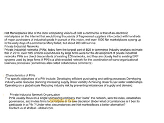 

Net Marketplaces One of the most compelling visions of B2B e-commerce is that of an electronic
marketplace on the Internet that would bring thousands of fragmented suppliers into contact with hundreds
of major purchasers of industrial goods In pursuit of this vision, well over 1500 Net marketplaces sprang up
in the early days of e-commerce Many failed, but about 200 still survive
Private Industrial Networks
Private industrial networks (PINs) today form the largest part of B2B e-commerce Industry analysts estimate
that in 2010, over 50% of B2B expenditures by large firms were for the development of private industrial
networks PINs are direct descendants of existing EDI networks, and they are closely tied to existing ERP
systems used by large firms A PIN is a Web-enabled network for the coordination of trans-organizational
business processes (sometimes also called collaborative commerce)
Characteristics of PINs
The specific objectives of a PIN include: Developing efficient purchasing and selling processes Developing
industry-wide resource planning Increasing supply chain visibility Achieving closer buyer-seller relationships
Operating on a global scale Reducing industry risk by preventing imbalances of supply and demand
Private Industrial Network Organization
PINs usually focus on a single sponsoring company that “owns” the network, sets the rules, establishes
governance, and invites firms to participate at its sole discretion Under what circumstances is it best to
participate in a PIN ? Under what circumstances are Net marketplaces a better alternative?
Contact us at xll deal - xlldeal.com.


xlldeal.com.
 