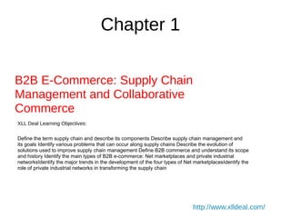 Chapter 1
B2B E-Commerce: Supply Chain
Management and Collaborative
Commerce
XLL Deal Learning Objectives:
Define the term supply chain and describe its components Describe supply chain management and
its goals Identify various problems that can occur along supply chains Describe the evolution of
solutions used to improve supply chain management Define B2B commerce and understand its scope
and history Identify the main types of B2B e-commerce: Net marketplaces and private industrial
networksIdentify the major trends in the development of the four types of Net marketplacesIdentify the
role of private industrial networks in transforming the supply chain
http://www.xlldeal.com/
 