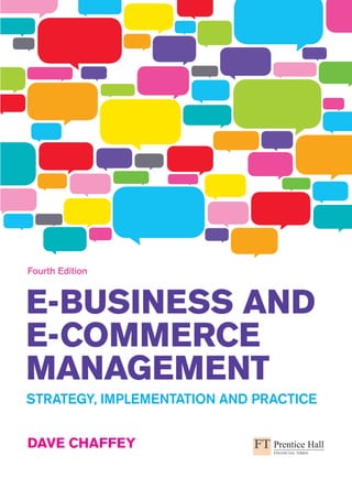 An imprint of www.pearson-books.com
E-Business and
E-Commerce
Management
Dave Chaffey
Strategy, Implementation and Practice
Fourth Edition
E-Businessand
E-CommerceManagement
Chaffey
Fourth
Edition
What approach to e-business strategy should you follow? How much do you need to
invest in e-business? Which processes should be your priorities?
Written in an engaging and informative style, E-Business and E-Commerce Management explores these
questions, equipping you with the knowledge and skills to navigate today’s fast-paced world of continuous
technological development.
In this latest edition of his bestselling text, leading authority Dave Chaffey brings together the latest academic
thinking and professional practice. Covering all aspects of e-business including strategy, digital marketing and
supply chain management, E-Business and E-Commerce Management gives you the benefit of:
•	 A structured approach to planning, implementing, assessing and improving
e-business strategy for all types of organization.
•	 The latest on managing e-business security and cutting edge e-marketing
techniques such as social media and search engine optimization.
•	 Case studies of technology leaders such as Dell, Facebook and Google,
as well as start-ups and small businesses.
•	 Real-life interviews with professionals who describe their e-business strategies.
Whether you’re an undergraduate or postgraduate student studying e-business and e-commerce, or
a business manager, E-Business and E-Commerce Management is the essential text to help you keep
pace with technology, strategy and implementation.
Dave Chaffey (www.davechaffey.com) is an e-business consultant and visiting lecturer on e-business
courses at Warwick University and Cranfield School of Management.
‘This book keeps getting better and better with every version. It is fast
becoming the de facto standard for e-business and e-commerce – for
both faculty and students.’
Ben Clegg, Aston Business School
‘This text provides a strong strategic framework to help
students understand this fast-moving subject, as well as
a useful guide to practical analysis.’
Mette Præst Knudsen, University of Southern Denmark
Additional learning resources are online at
www.pearsoned.co.uk/chaffey
CVR_CHAFF9601_04_SE_CVR.indd 1 8/4/09 09:31:49
 