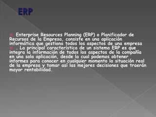 Enterprise Resources Planning (ERP) o Planificador de
Recursos de la Empresa, consiste en una aplicación
informática que gestiona todos los aspectos de una empresa
 . La principal característica de un sistema ERP es que
integra la información de todos los aspectos de la compañía
en una sola aplicación, desde la cual podemos obtener
informes para conocer en cualquier momento la situación real
de la empresa y tomar así las mejores decisiones que traerán
mayor rentabilidad.
 