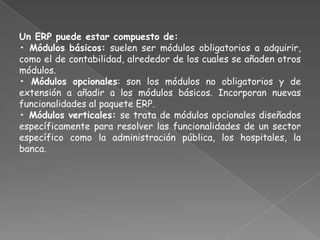 Un ERP puede estar compuesto de:
• Módulos básicos: suelen ser módulos obligatorios a adquirir,
como el de contabilidad, alrededor de los cuales se añaden otros
módulos.
• Módulos opcionales: son los módulos no obligatorios y de
extensión a añadir a los módulos básicos. Incorporan nuevas
funcionalidades al paquete ERP.
• Módulos verticales: se trata de módulos opcionales diseñados
específicamente para resolver las funcionalidades de un sector
específico como la administración pública, los hospitales, la
banca.
 