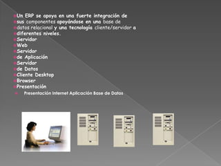 Un ERP se apoya en una fuerte integración de
sus componentes apoyándose en una base de
datos relacional y una tecnología cliente/servidor a
diferentes niveles.
Servidor
Web
Servidor
de Aplicación
Servidor
de Datos
Cliente Desktop
Browser
Presentación
 Presentación Internet Aplicación Base de Datos
 