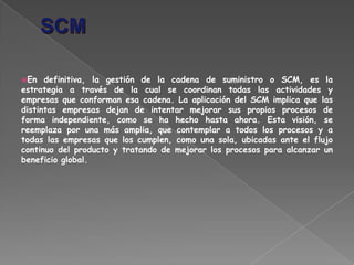 En definitiva, la gestión de la cadena de suministro o SCM, es la
estrategia a través de la cual se coordinan todas las actividades y
empresas que conforman esa cadena. La aplicación del SCM implica que las
distintas empresas dejan de intentar mejorar sus propios procesos de
forma independiente, como se ha hecho hasta ahora. Esta visión, se
reemplaza por una más amplia, que contemplar a todos los procesos y a
todas las empresas que los cumplen, como una sola, ubicadas ante el flujo
continuo del producto y tratando de mejorar los procesos para alcanzar un
beneficio global.
 