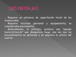 1. Requiere un esfuerzo de capacitación inicial de los
involucrados.
2. Requiere recursos (personal y equipamiento) no
considerados previamente.
3. Generalmente, al principio, produce una “pseudo
burocratización” que desaparece luego, una vez que los
procedimientos se optimizan y se adquiere la cultura del
control
 