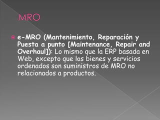  e-MRO (Mantenimiento, Reparación y
Puesta a punto [Maintenance, Repair and
Overhaul]): Lo mismo que la ERP basada en
Web, excepto que los bienes y servicios
ordenados son suministros de MRO no
relacionados a productos.
 