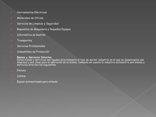  Herramientas Eléctricas
 Materiales de Oficina
 Servicios de Limpieza y Seguridad
 Repuestos de Maquinaria y Pequeños Equipos
 Informática de Gestión
 Transportes
 Servicios Profesionales
 Consumibles de Producción
 Bienes y Servicios Directos
Estos bienes y servicios van ligados directamente al tipo de sector industria en el que se desenvuelve una
empresa y son clave para la operación de la misma, tomando en cuenta la industria automotriz son bienes y
servicios directos los siguientes:
 Pintura
 Llantas
 Equipo automatizado para armado
 