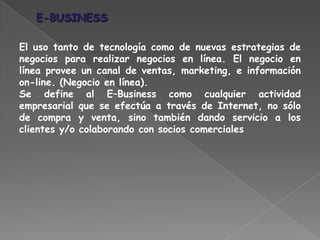 El uso tanto de tecnología como de nuevas estrategias de
negocios para realizar negocios en línea. El negocio en
línea provee un canal de ventas, marketing, e información
on-line. (Negocio en línea).
Se define al E–Business como cualquier actividad
empresarial que se efectúa a través de Internet, no sólo
de compra y venta, sino también dando servicio a los
clientes y/o colaborando con socios comerciales
 