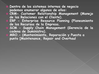  Dentro de los sistemas internos de negocio
podemos enumerar algunos de ellos:
 CRM- Customer Relationship Management (Manejo
de las Relaciones con el Cliente).
 ERP - Enterprise Resource Planning (Planeamiento
de los Recursos de la Empresa.
 SCM - Supply Chain Management (Gerencia de la
cadena de Suministro).
 MRO.- (Mantenimiento, Reparación y Puesta a
punto [Maintenance, Repair and Overhaul
 