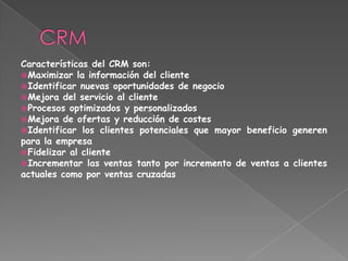 Características del CRM son:
Maximizar la información del cliente
Identificar nuevas oportunidades de negocio
Mejora del servicio al cliente
Procesos optimizados y personalizados
Mejora de ofertas y reducción de costes
Identificar los clientes potenciales que mayor beneficio generen
para la empresa
Fidelizar al cliente
Incrementar las ventas tanto por incremento de ventas a clientes
actuales como por ventas cruzadas
 