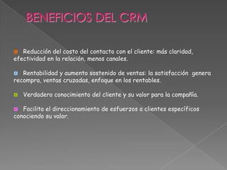  Reducción del costo del contacto con el cliente: más claridad,
efectividad en la relación, menos canales.
 Rentabilidad y aumento sostenido de ventas: la satisfacción genera
recompra, ventas cruzadas, enfoque en los rentables.
 Verdadero conocimiento del cliente y su valor para la compañía.
 Facilita el direccionamiento de esfuerzos a clientes específicos
conociendo su valor.
 